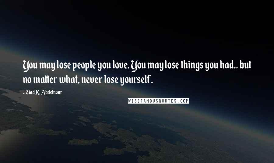 Ziad K. Abdelnour Quotes: You may lose people you love. You may lose things you had.. but no matter what, never lose yourself.