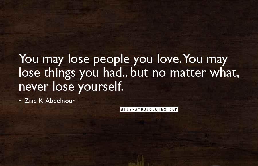 Ziad K. Abdelnour Quotes: You may lose people you love. You may lose things you had.. but no matter what, never lose yourself.