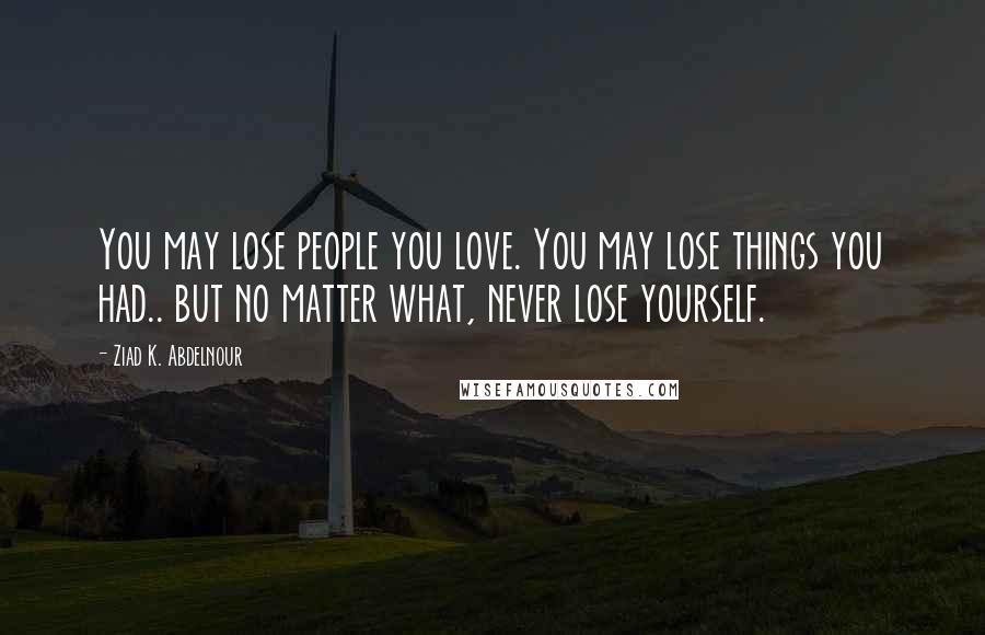 Ziad K. Abdelnour Quotes: You may lose people you love. You may lose things you had.. but no matter what, never lose yourself.