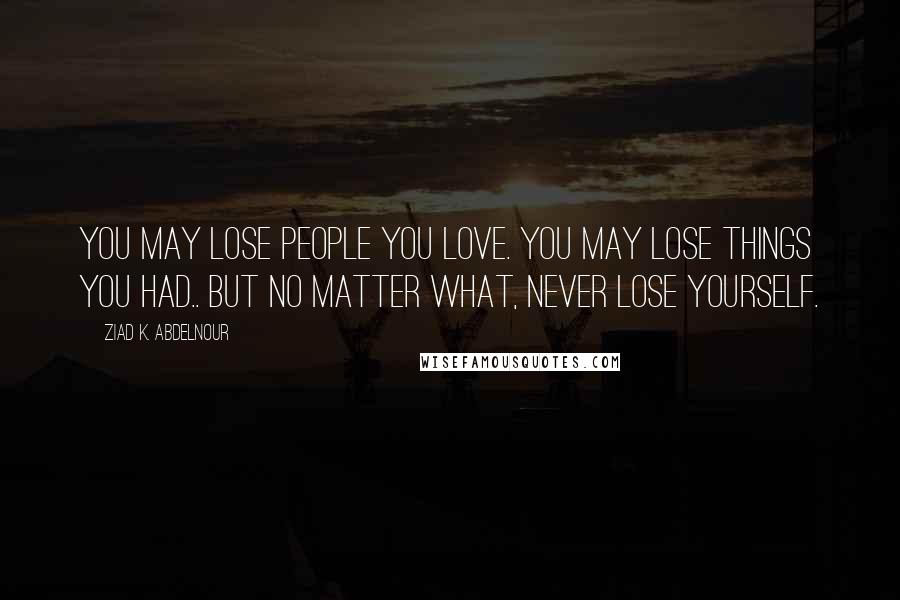 Ziad K. Abdelnour Quotes: You may lose people you love. You may lose things you had.. but no matter what, never lose yourself.