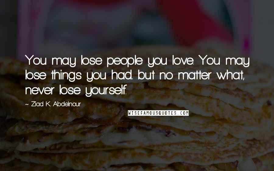 Ziad K. Abdelnour Quotes: You may lose people you love. You may lose things you had.. but no matter what, never lose yourself.