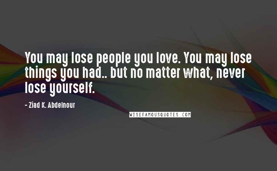 Ziad K. Abdelnour Quotes: You may lose people you love. You may lose things you had.. but no matter what, never lose yourself.