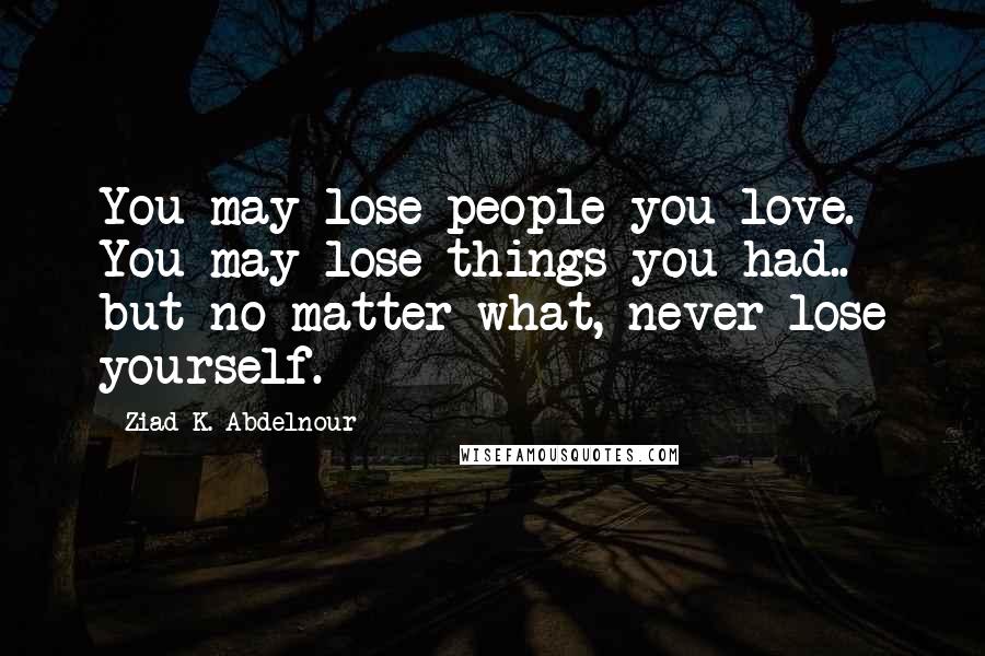 Ziad K. Abdelnour Quotes: You may lose people you love. You may lose things you had.. but no matter what, never lose yourself.