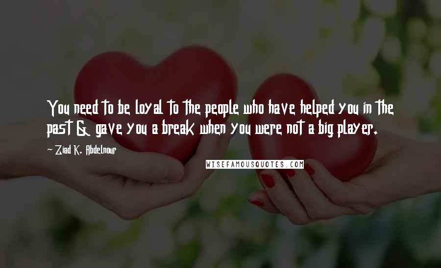Ziad K. Abdelnour Quotes: You need to be loyal to the people who have helped you in the past & gave you a break when you were not a big player.
