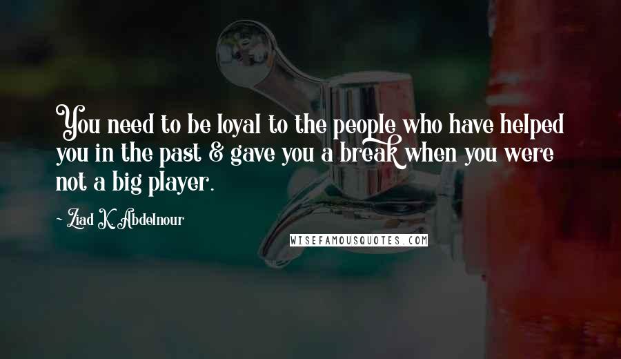 Ziad K. Abdelnour Quotes: You need to be loyal to the people who have helped you in the past & gave you a break when you were not a big player.