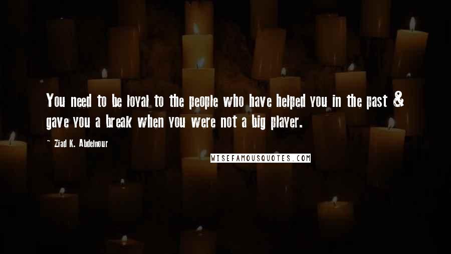 Ziad K. Abdelnour Quotes: You need to be loyal to the people who have helped you in the past & gave you a break when you were not a big player.