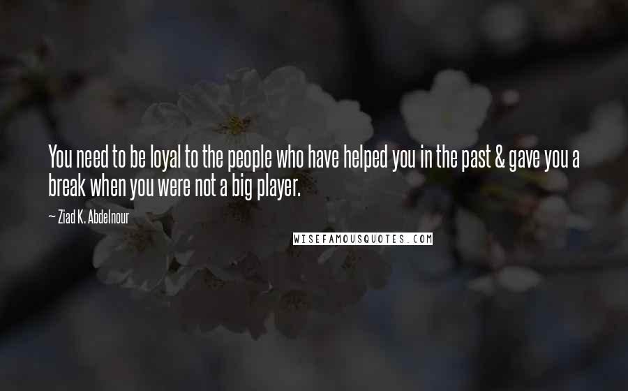 Ziad K. Abdelnour Quotes: You need to be loyal to the people who have helped you in the past & gave you a break when you were not a big player.