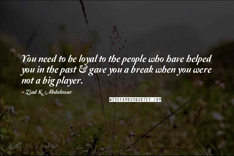 Ziad K. Abdelnour Quotes: You need to be loyal to the people who have helped you in the past & gave you a break when you were not a big player.