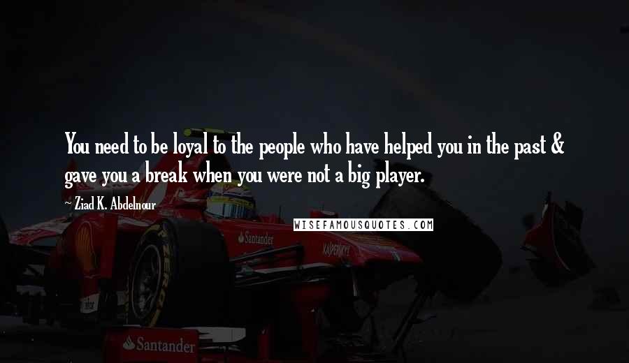 Ziad K. Abdelnour Quotes: You need to be loyal to the people who have helped you in the past & gave you a break when you were not a big player.