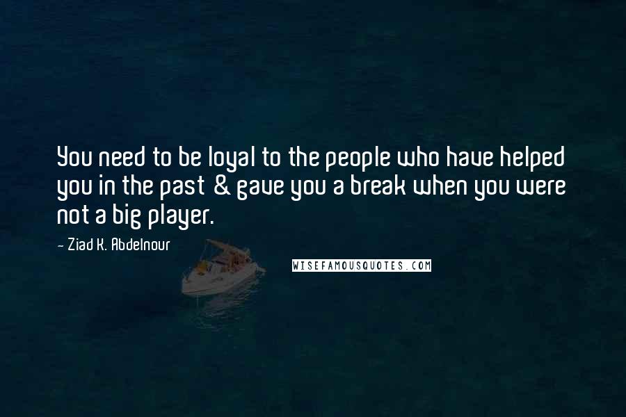 Ziad K. Abdelnour Quotes: You need to be loyal to the people who have helped you in the past & gave you a break when you were not a big player.