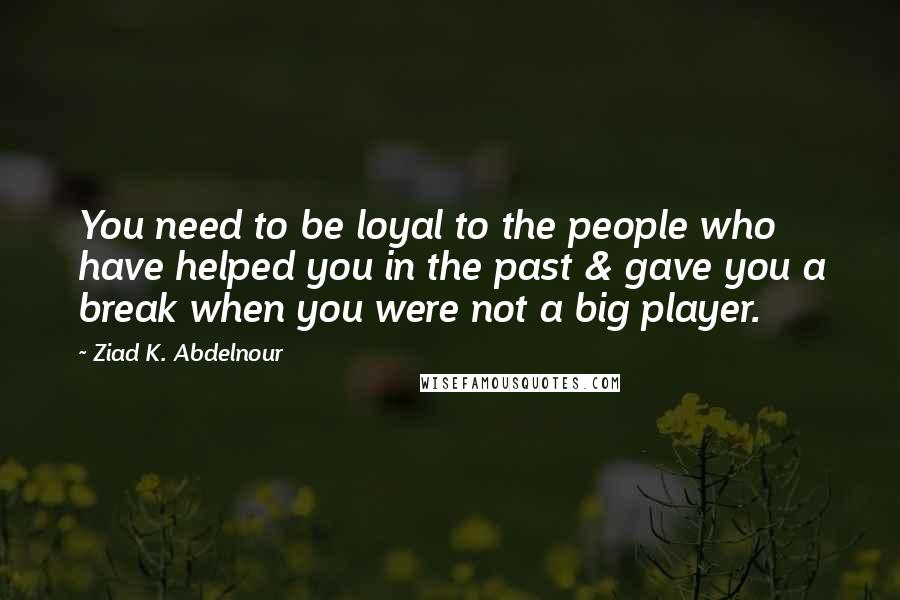 Ziad K. Abdelnour Quotes: You need to be loyal to the people who have helped you in the past & gave you a break when you were not a big player.