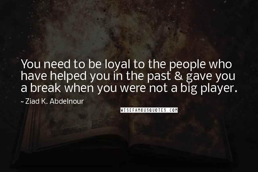 Ziad K. Abdelnour Quotes: You need to be loyal to the people who have helped you in the past & gave you a break when you were not a big player.