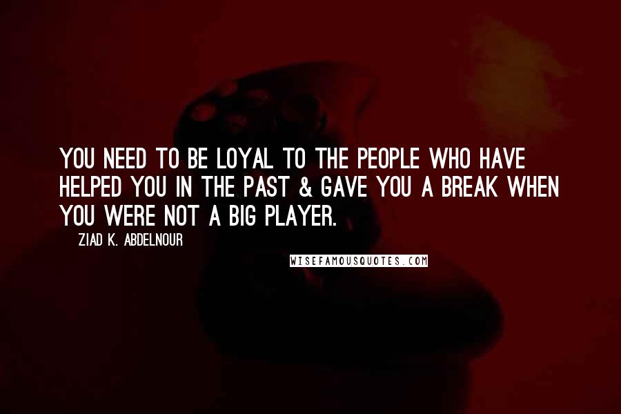 Ziad K. Abdelnour Quotes: You need to be loyal to the people who have helped you in the past & gave you a break when you were not a big player.