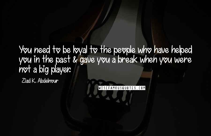 Ziad K. Abdelnour Quotes: You need to be loyal to the people who have helped you in the past & gave you a break when you were not a big player.