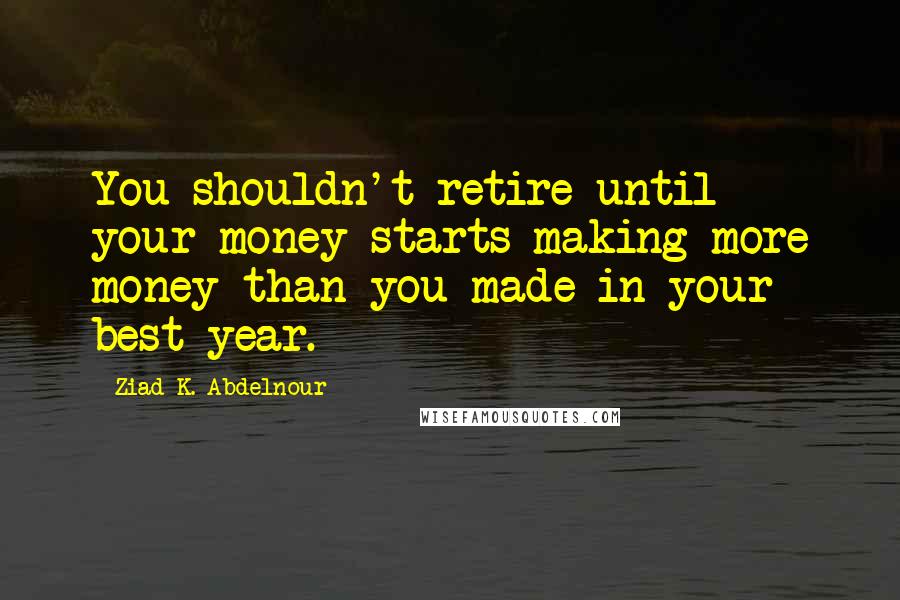 Ziad K. Abdelnour Quotes: You shouldn't retire until your money starts making more money than you made in your best year.
