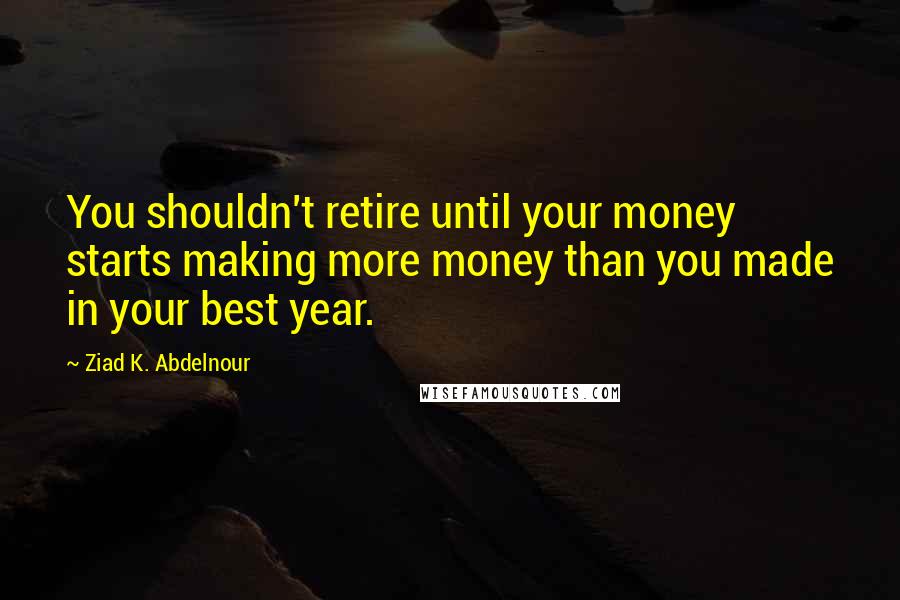 Ziad K. Abdelnour Quotes: You shouldn't retire until your money starts making more money than you made in your best year.