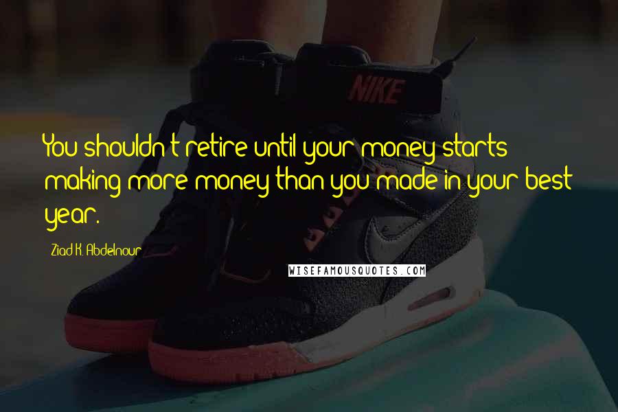Ziad K. Abdelnour Quotes: You shouldn't retire until your money starts making more money than you made in your best year.