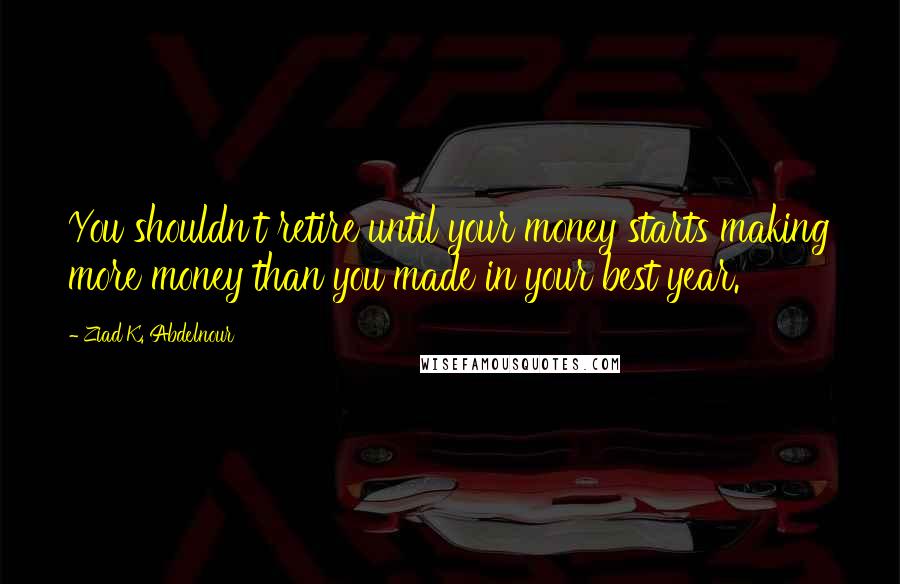 Ziad K. Abdelnour Quotes: You shouldn't retire until your money starts making more money than you made in your best year.