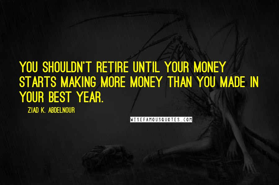 Ziad K. Abdelnour Quotes: You shouldn't retire until your money starts making more money than you made in your best year.