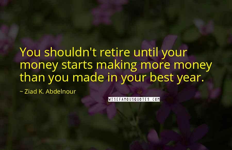 Ziad K. Abdelnour Quotes: You shouldn't retire until your money starts making more money than you made in your best year.