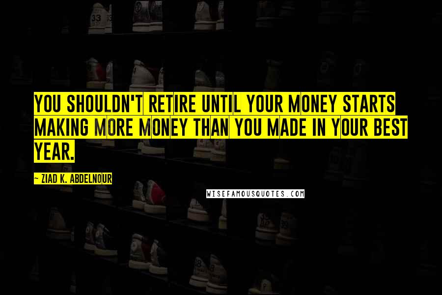 Ziad K. Abdelnour Quotes: You shouldn't retire until your money starts making more money than you made in your best year.