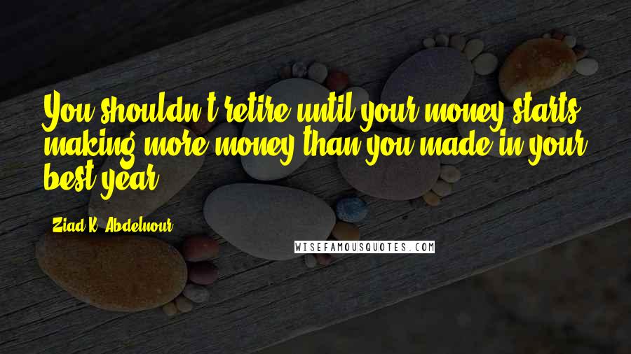 Ziad K. Abdelnour Quotes: You shouldn't retire until your money starts making more money than you made in your best year.