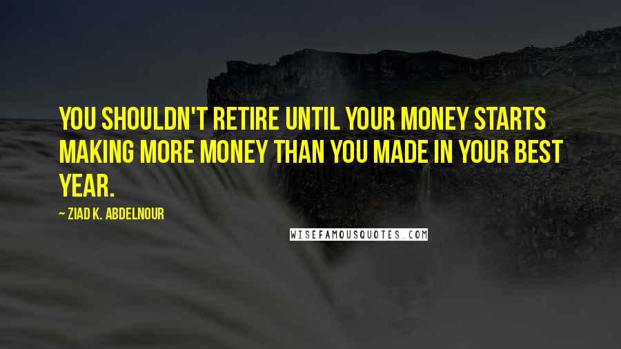 Ziad K. Abdelnour Quotes: You shouldn't retire until your money starts making more money than you made in your best year.