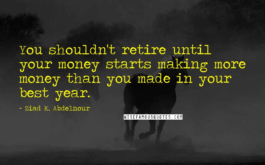 Ziad K. Abdelnour Quotes: You shouldn't retire until your money starts making more money than you made in your best year.