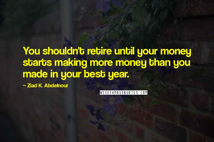Ziad K. Abdelnour Quotes: You shouldn't retire until your money starts making more money than you made in your best year.