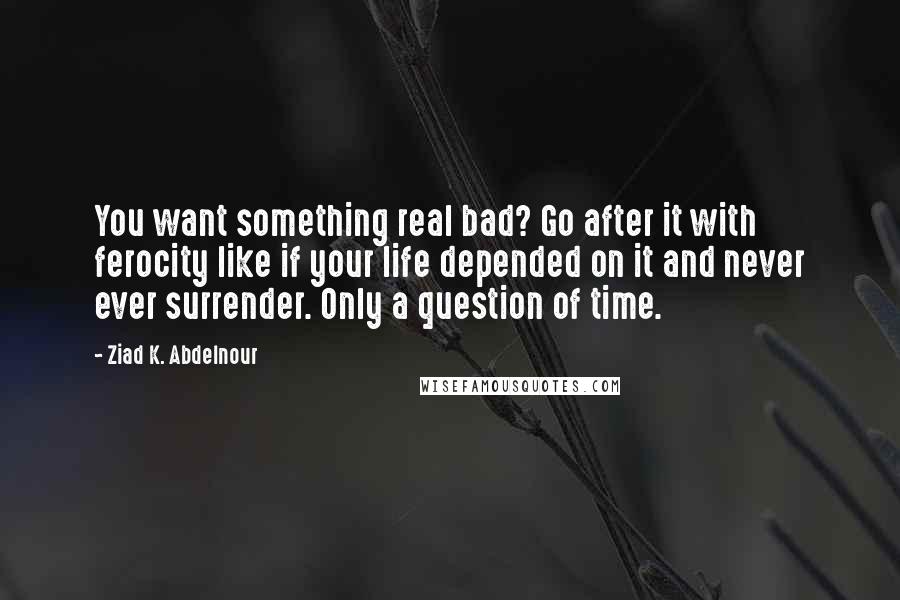 Ziad K. Abdelnour Quotes: You want something real bad? Go after it with ferocity like if your life depended on it and never ever surrender. Only a question of time.