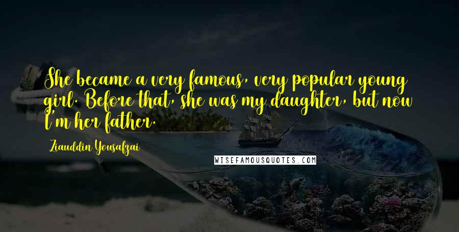 Ziauddin Yousafzai Quotes: She became a very famous, very popular young girl. Before that, she was my daughter, but now I'm her father.