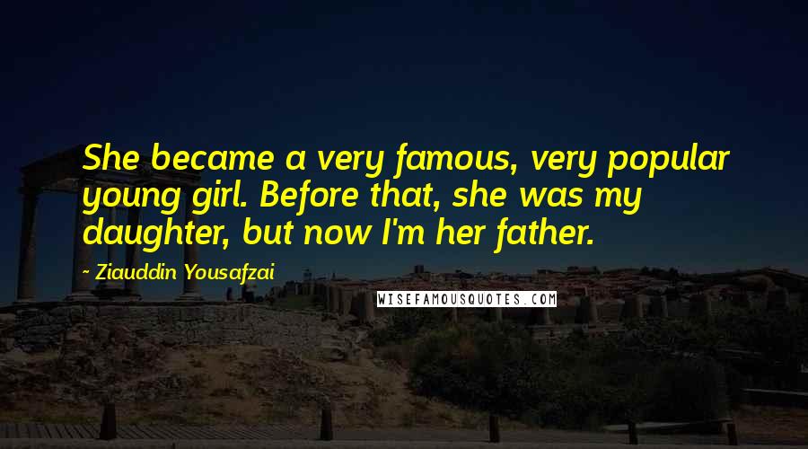 Ziauddin Yousafzai Quotes: She became a very famous, very popular young girl. Before that, she was my daughter, but now I'm her father.