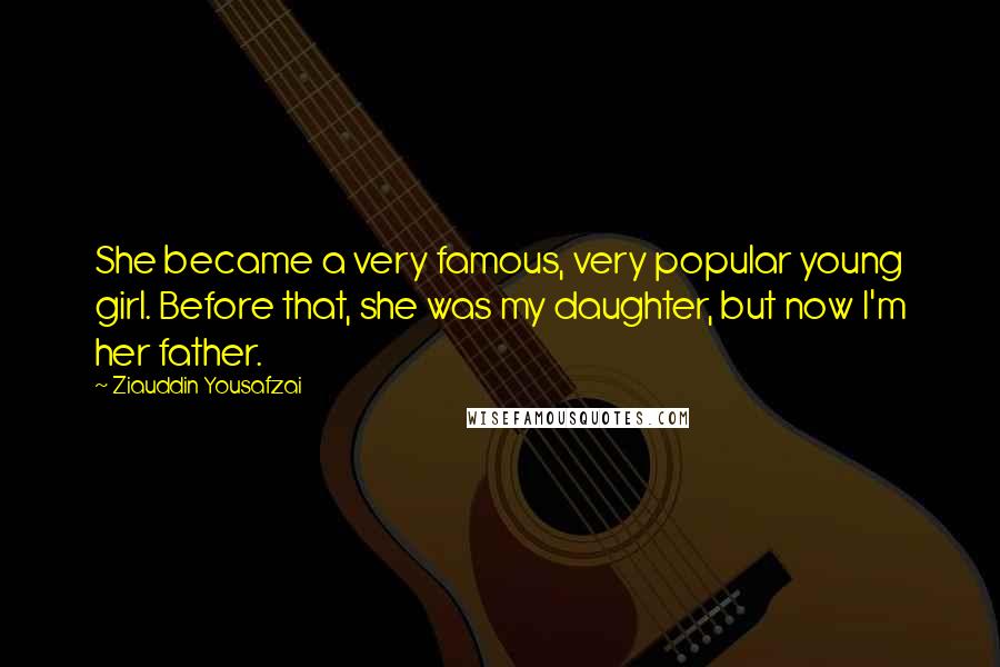 Ziauddin Yousafzai Quotes: She became a very famous, very popular young girl. Before that, she was my daughter, but now I'm her father.
