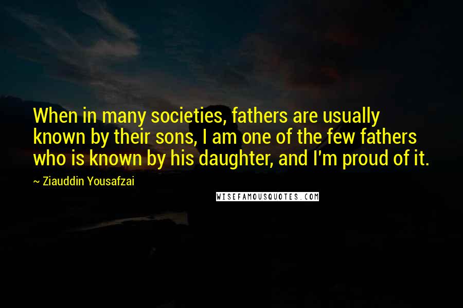 Ziauddin Yousafzai Quotes: When in many societies, fathers are usually known by their sons, I am one of the few fathers who is known by his daughter, and I'm proud of it.