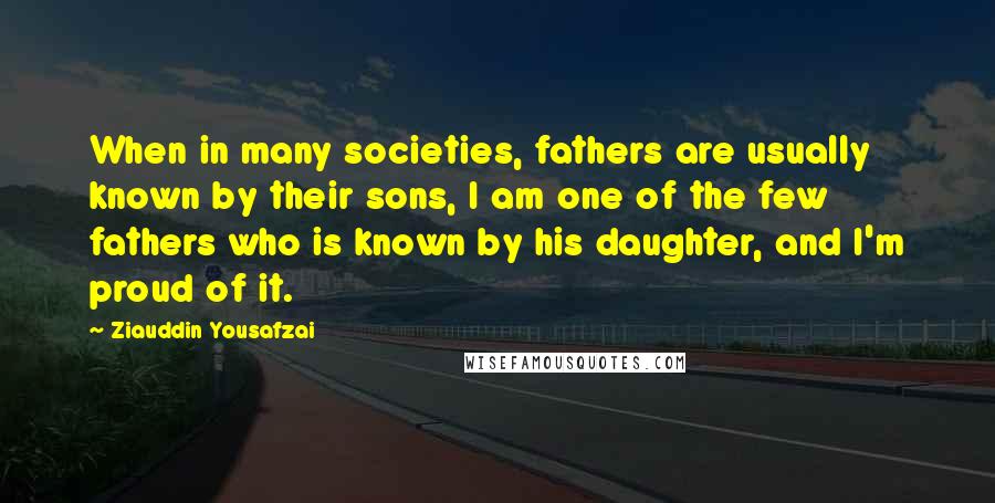 Ziauddin Yousafzai Quotes: When in many societies, fathers are usually known by their sons, I am one of the few fathers who is known by his daughter, and I'm proud of it.