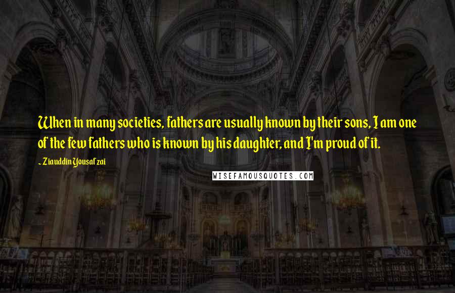 Ziauddin Yousafzai Quotes: When in many societies, fathers are usually known by their sons, I am one of the few fathers who is known by his daughter, and I'm proud of it.