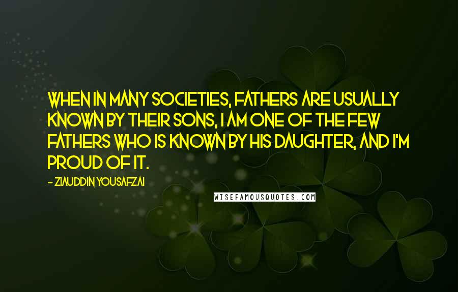 Ziauddin Yousafzai Quotes: When in many societies, fathers are usually known by their sons, I am one of the few fathers who is known by his daughter, and I'm proud of it.