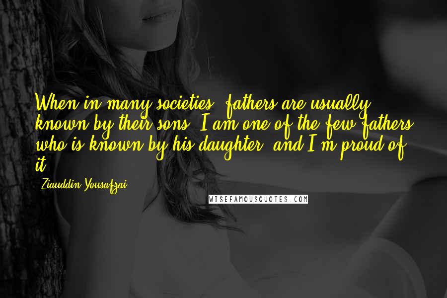 Ziauddin Yousafzai Quotes: When in many societies, fathers are usually known by their sons, I am one of the few fathers who is known by his daughter, and I'm proud of it.