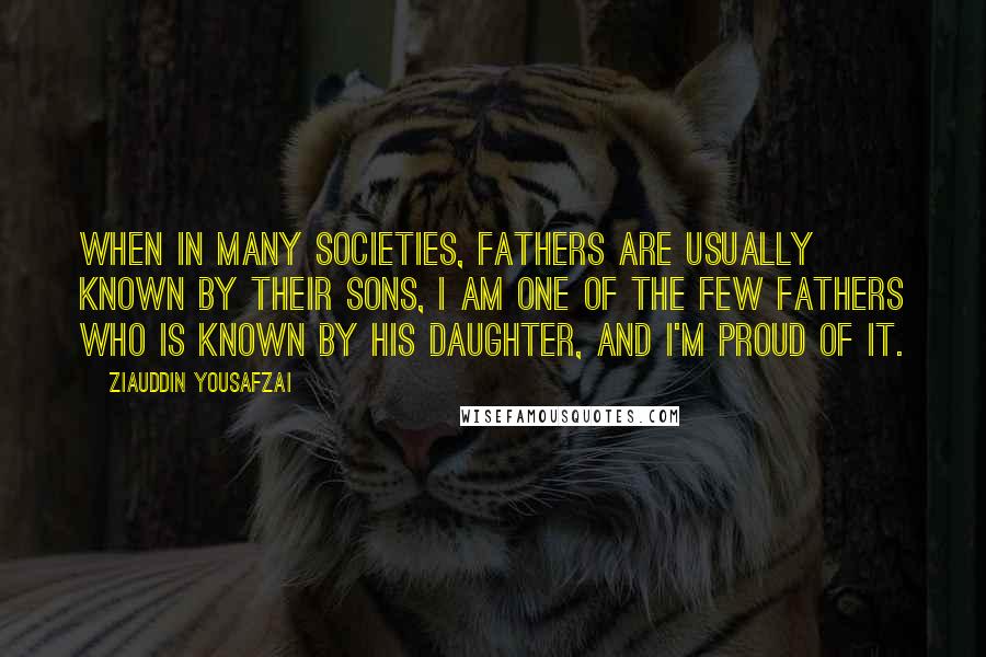 Ziauddin Yousafzai Quotes: When in many societies, fathers are usually known by their sons, I am one of the few fathers who is known by his daughter, and I'm proud of it.