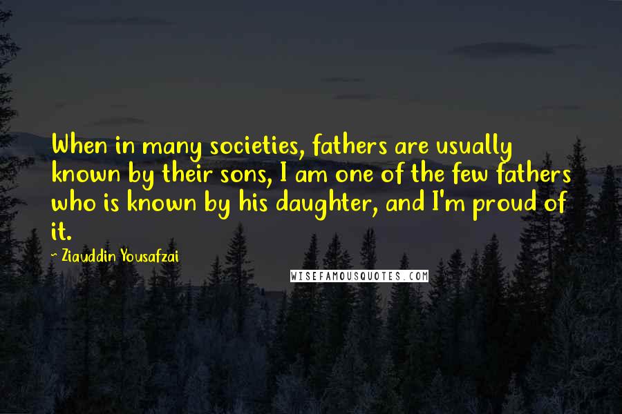 Ziauddin Yousafzai Quotes: When in many societies, fathers are usually known by their sons, I am one of the few fathers who is known by his daughter, and I'm proud of it.