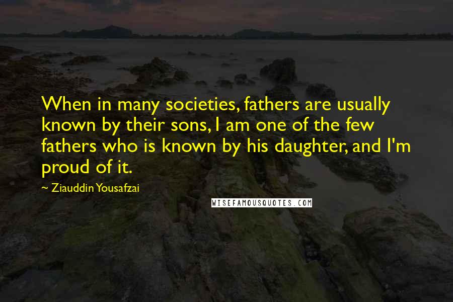 Ziauddin Yousafzai Quotes: When in many societies, fathers are usually known by their sons, I am one of the few fathers who is known by his daughter, and I'm proud of it.