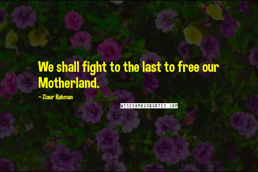 Ziaur Rahman Quotes: We shall fight to the last to free our Motherland.