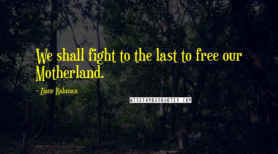 Ziaur Rahman Quotes: We shall fight to the last to free our Motherland.