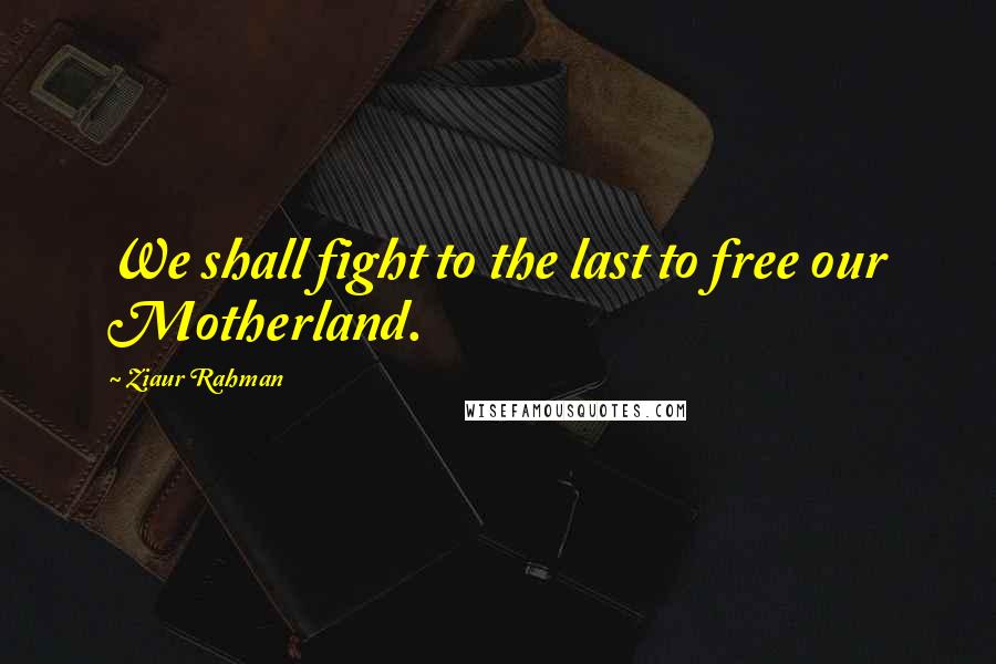Ziaur Rahman Quotes: We shall fight to the last to free our Motherland.