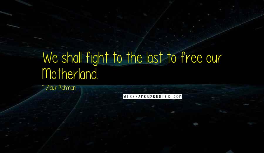 Ziaur Rahman Quotes: We shall fight to the last to free our Motherland.