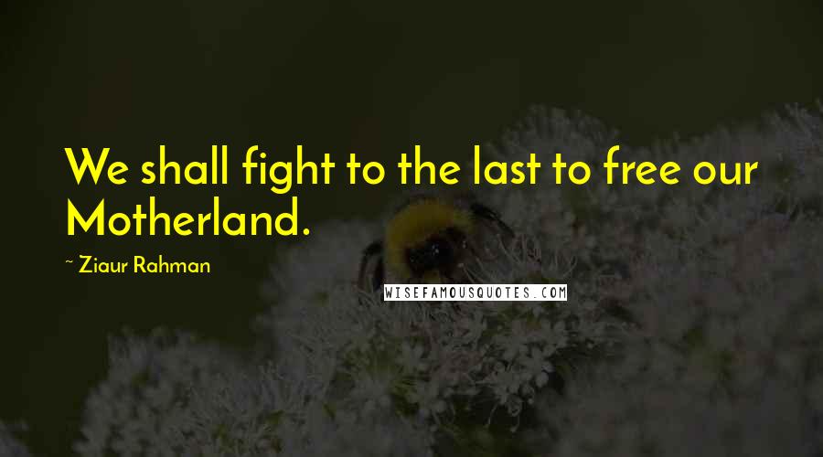 Ziaur Rahman Quotes: We shall fight to the last to free our Motherland.