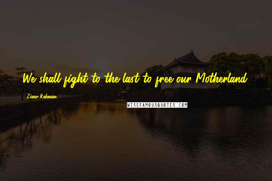 Ziaur Rahman Quotes: We shall fight to the last to free our Motherland.