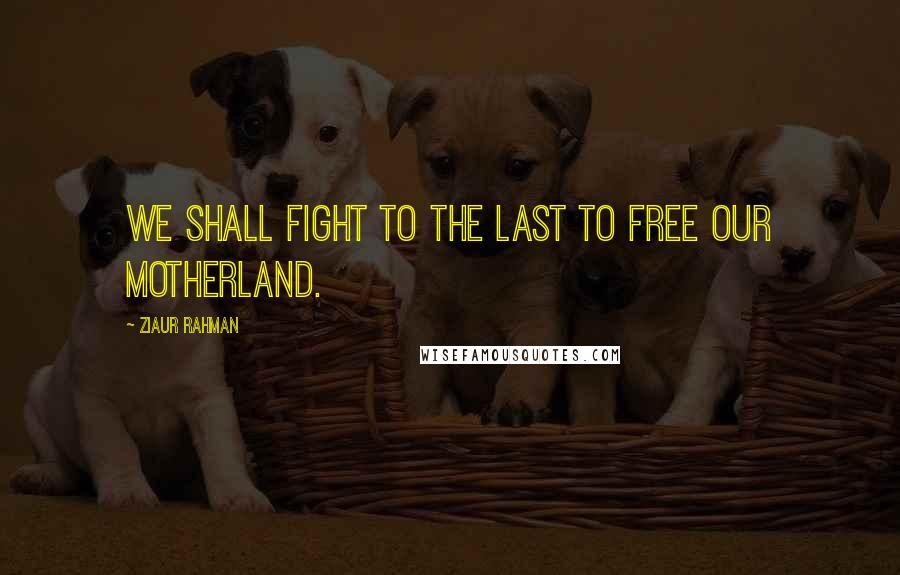 Ziaur Rahman Quotes: We shall fight to the last to free our Motherland.