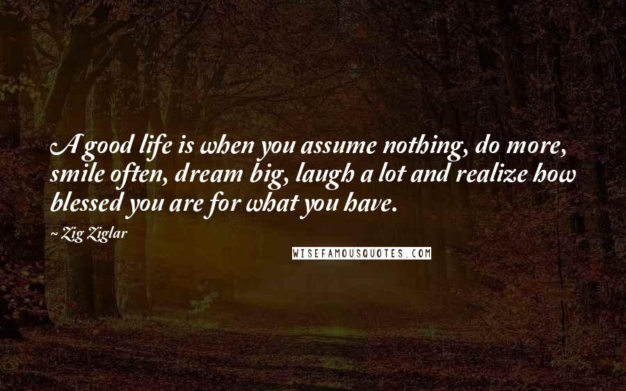 Zig Ziglar Quotes: A good life is when you assume nothing, do more, smile often, dream big, laugh a lot and realize how blessed you are for what you have.