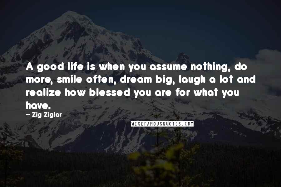 Zig Ziglar Quotes: A good life is when you assume nothing, do more, smile often, dream big, laugh a lot and realize how blessed you are for what you have.